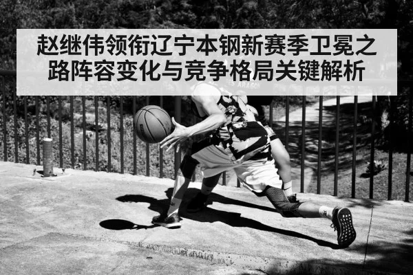赵继伟领衔辽宁本钢新赛季卫冕之路阵容变化与竞争格局关键解析 - kaiyun