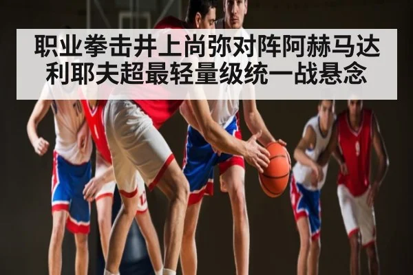 职业拳击井上尚弥对阵阿赫马达利耶夫超最轻量级统一战悬念 - kaiyun