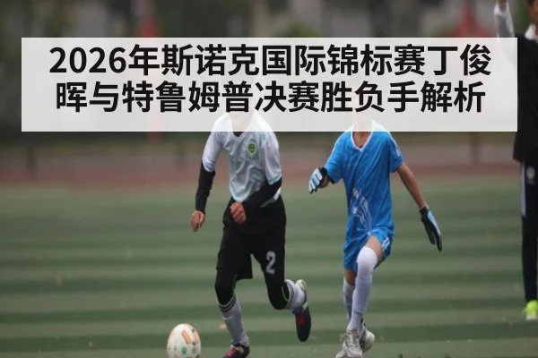 2026年斯诺克国际锦标赛丁俊晖与特鲁姆普决赛胜负手解析